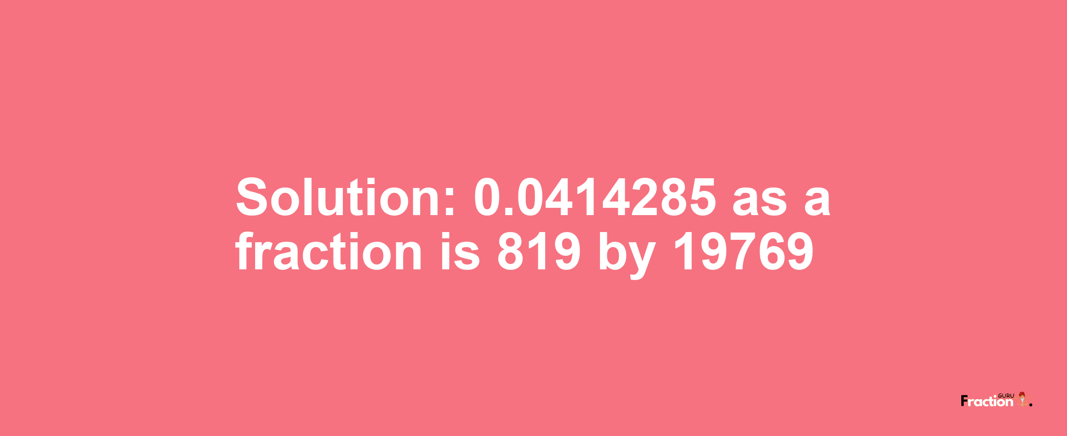 Solution:0.0414285 as a fraction is 819/19769